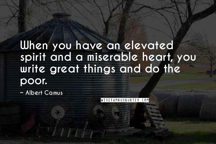 Albert Camus Quotes: When you have an elevated spirit and a miserable heart, you write great things and do the poor.