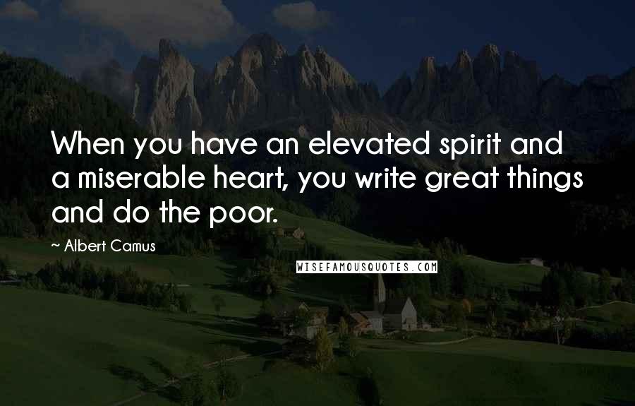 Albert Camus Quotes: When you have an elevated spirit and a miserable heart, you write great things and do the poor.