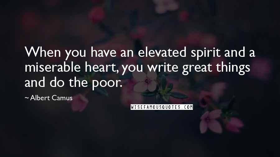 Albert Camus Quotes: When you have an elevated spirit and a miserable heart, you write great things and do the poor.