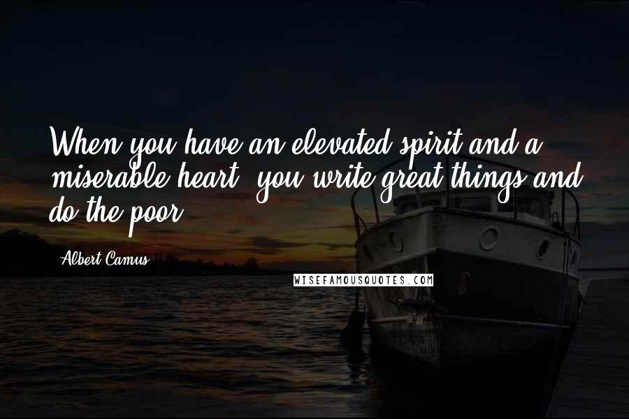 Albert Camus Quotes: When you have an elevated spirit and a miserable heart, you write great things and do the poor.