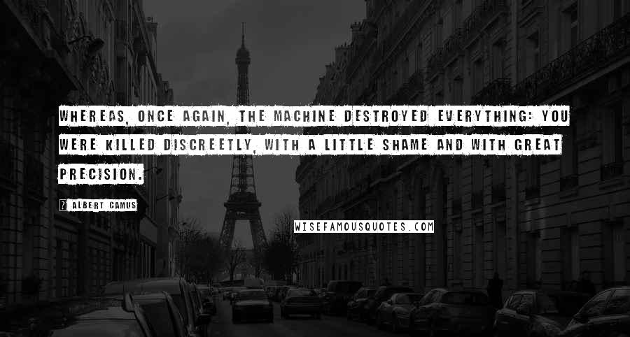 Albert Camus Quotes: Whereas, once again, the machine destroyed everything: you were killed discreetly, with a little shame and with great precision.