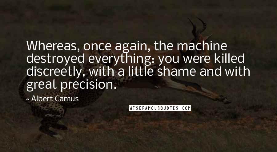 Albert Camus Quotes: Whereas, once again, the machine destroyed everything: you were killed discreetly, with a little shame and with great precision.