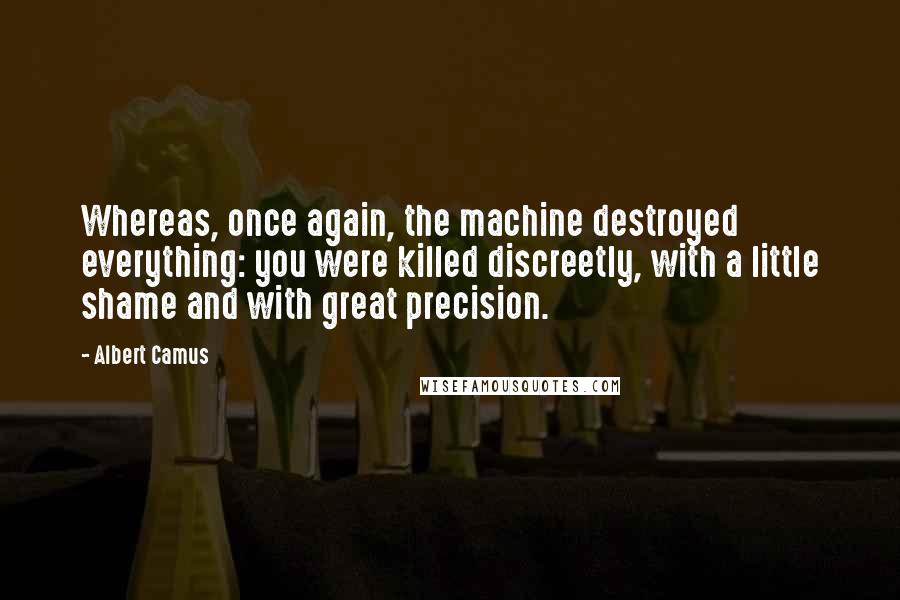 Albert Camus Quotes: Whereas, once again, the machine destroyed everything: you were killed discreetly, with a little shame and with great precision.