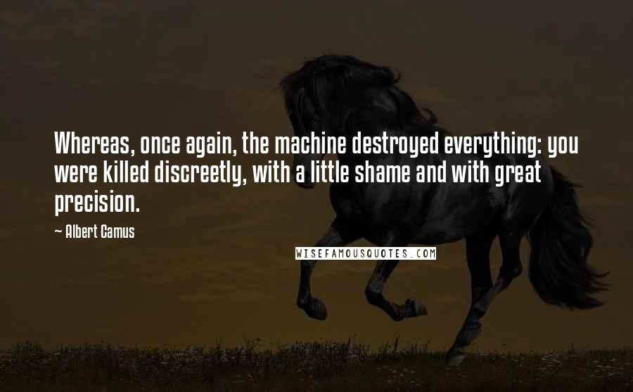 Albert Camus Quotes: Whereas, once again, the machine destroyed everything: you were killed discreetly, with a little shame and with great precision.