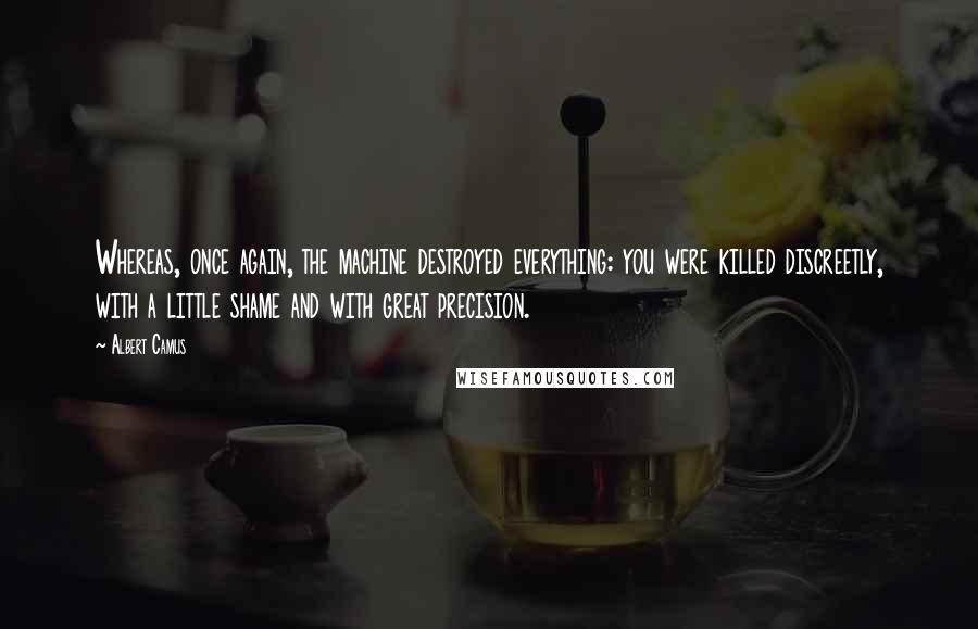 Albert Camus Quotes: Whereas, once again, the machine destroyed everything: you were killed discreetly, with a little shame and with great precision.