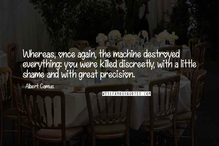 Albert Camus Quotes: Whereas, once again, the machine destroyed everything: you were killed discreetly, with a little shame and with great precision.