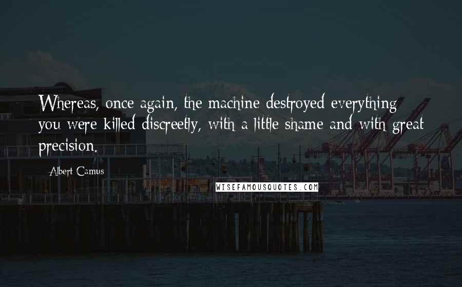 Albert Camus Quotes: Whereas, once again, the machine destroyed everything: you were killed discreetly, with a little shame and with great precision.