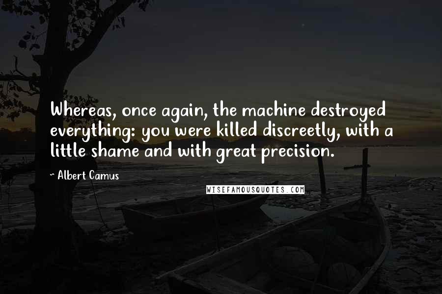 Albert Camus Quotes: Whereas, once again, the machine destroyed everything: you were killed discreetly, with a little shame and with great precision.