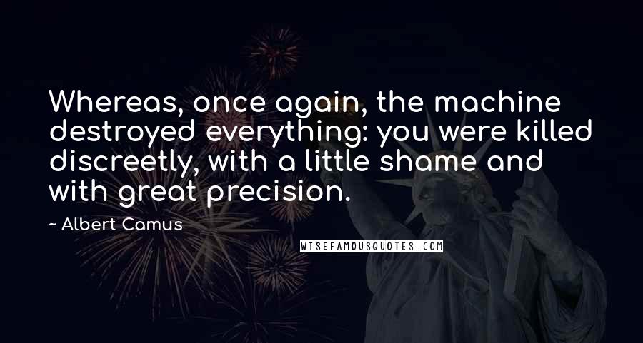 Albert Camus Quotes: Whereas, once again, the machine destroyed everything: you were killed discreetly, with a little shame and with great precision.