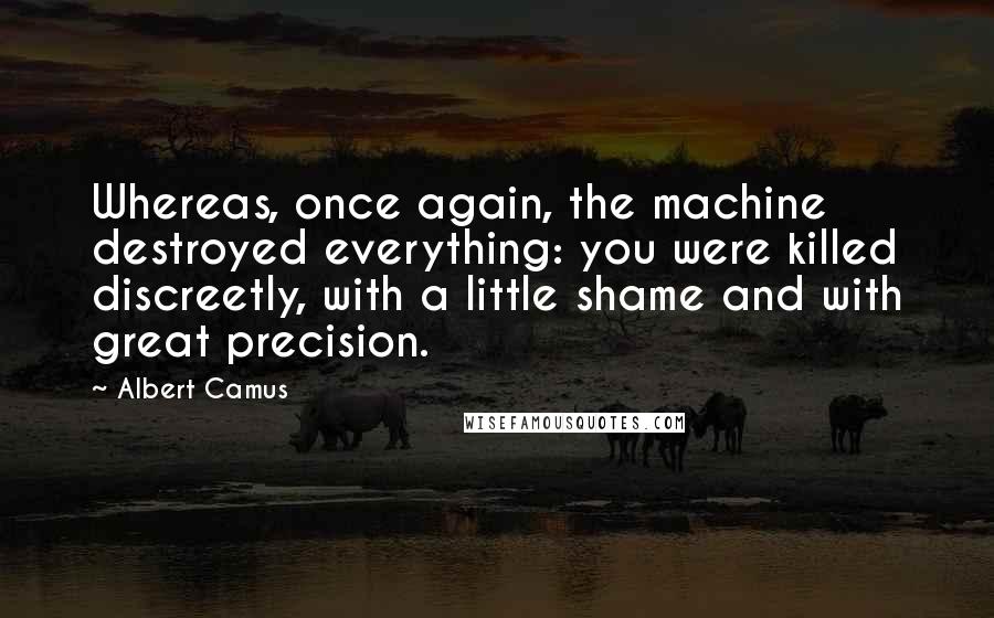 Albert Camus Quotes: Whereas, once again, the machine destroyed everything: you were killed discreetly, with a little shame and with great precision.