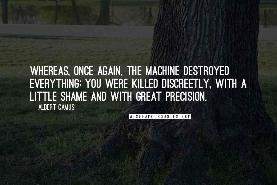 Albert Camus Quotes: Whereas, once again, the machine destroyed everything: you were killed discreetly, with a little shame and with great precision.