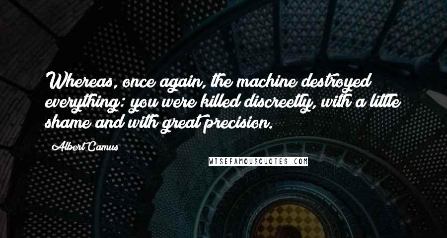 Albert Camus Quotes: Whereas, once again, the machine destroyed everything: you were killed discreetly, with a little shame and with great precision.