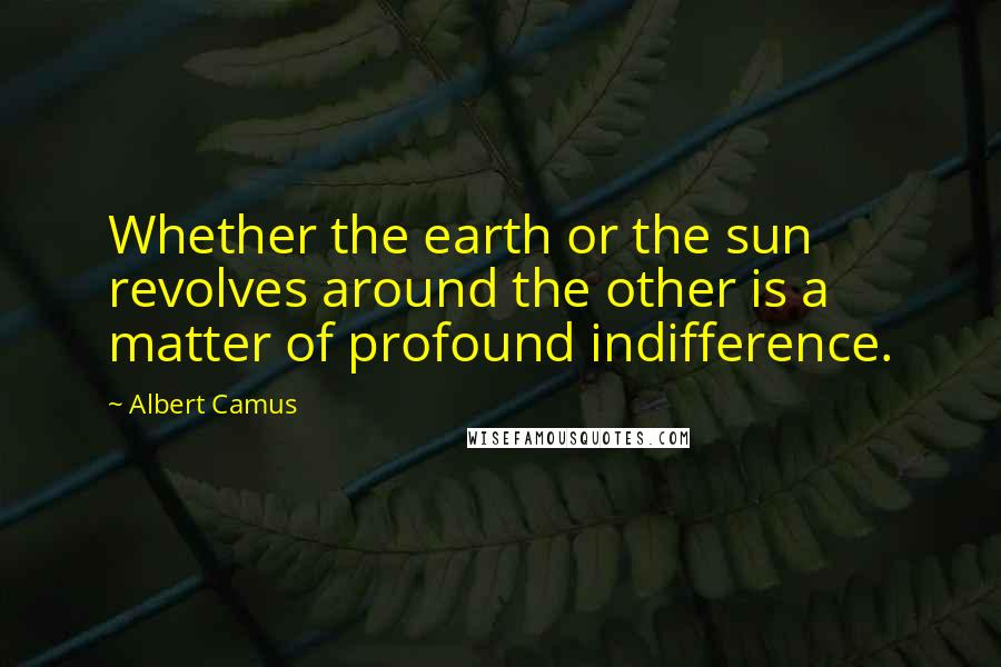 Albert Camus Quotes: Whether the earth or the sun revolves around the other is a matter of profound indifference.