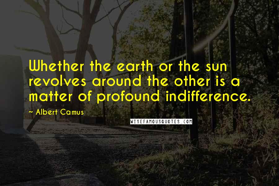 Albert Camus Quotes: Whether the earth or the sun revolves around the other is a matter of profound indifference.