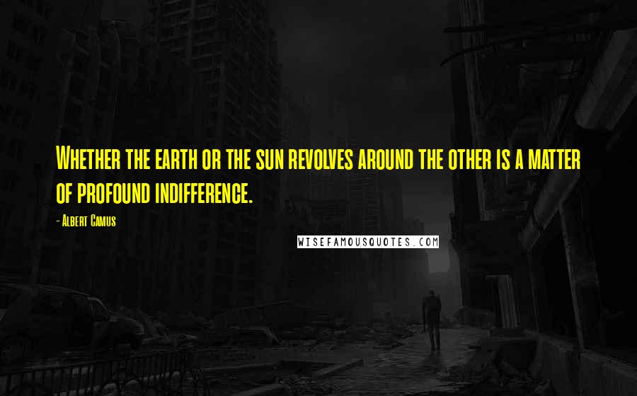 Albert Camus Quotes: Whether the earth or the sun revolves around the other is a matter of profound indifference.