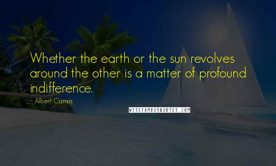 Albert Camus Quotes: Whether the earth or the sun revolves around the other is a matter of profound indifference.