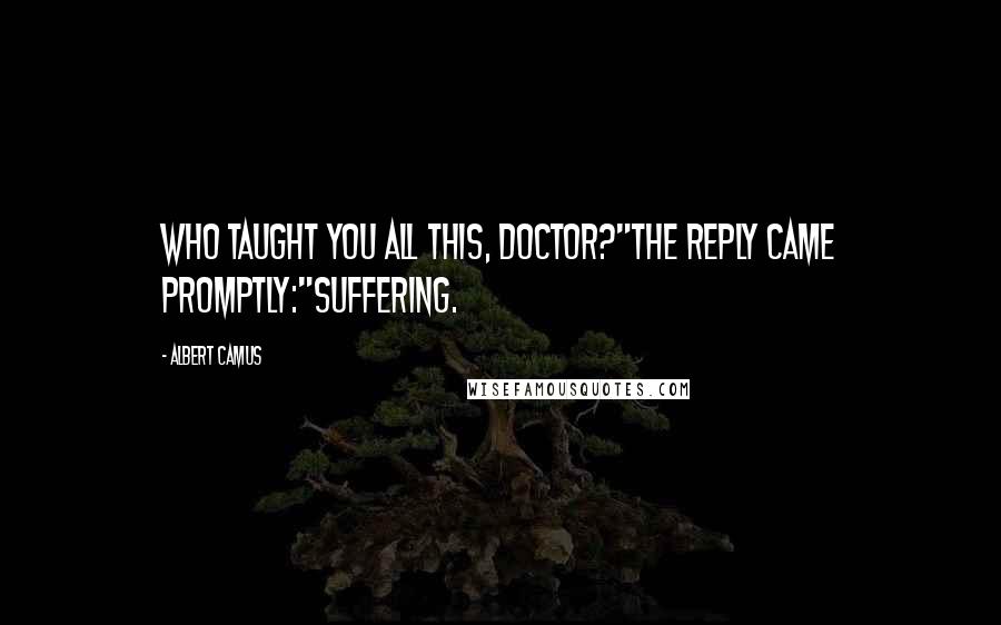 Albert Camus Quotes: Who taught you all this, doctor?"The reply came promptly:"Suffering.