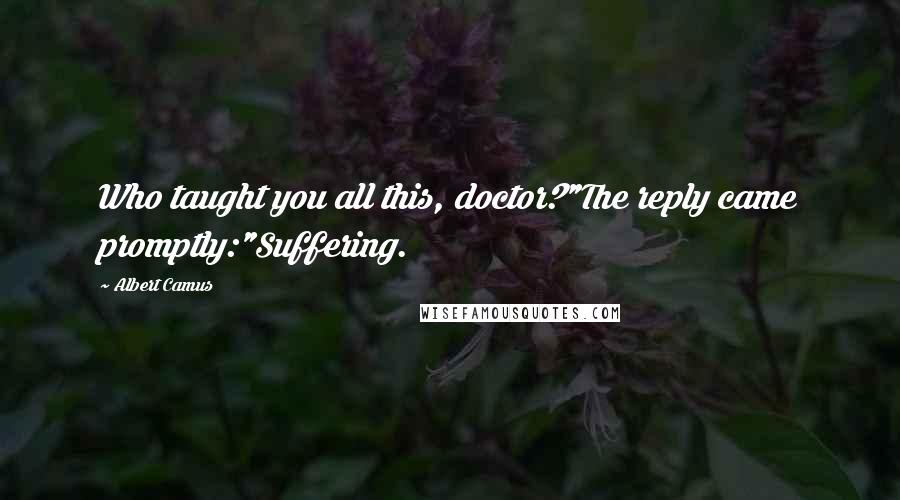 Albert Camus Quotes: Who taught you all this, doctor?"The reply came promptly:"Suffering.