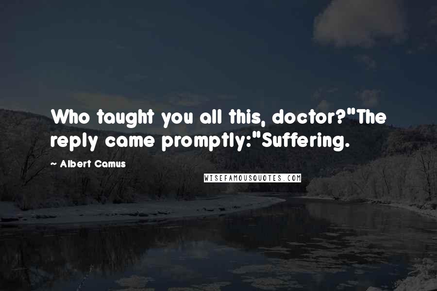 Albert Camus Quotes: Who taught you all this, doctor?"The reply came promptly:"Suffering.