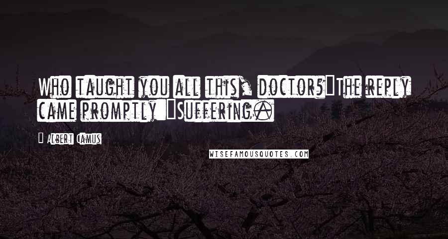 Albert Camus Quotes: Who taught you all this, doctor?"The reply came promptly:"Suffering.