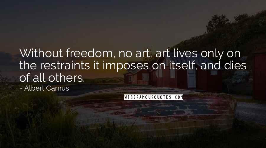 Albert Camus Quotes: Without freedom, no art; art lives only on the restraints it imposes on itself, and dies of all others.