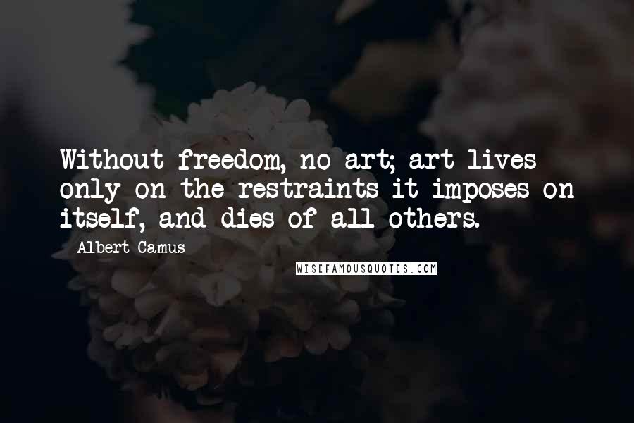 Albert Camus Quotes: Without freedom, no art; art lives only on the restraints it imposes on itself, and dies of all others.