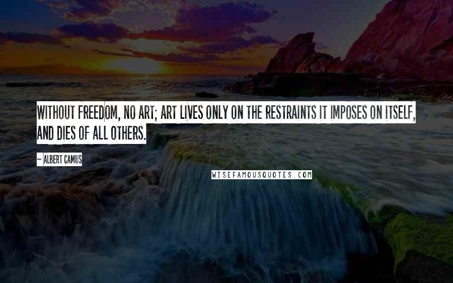 Albert Camus Quotes: Without freedom, no art; art lives only on the restraints it imposes on itself, and dies of all others.