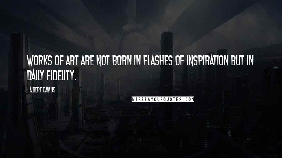 Albert Camus Quotes: Works of art are not born in flashes of inspiration but in daily fidelity.