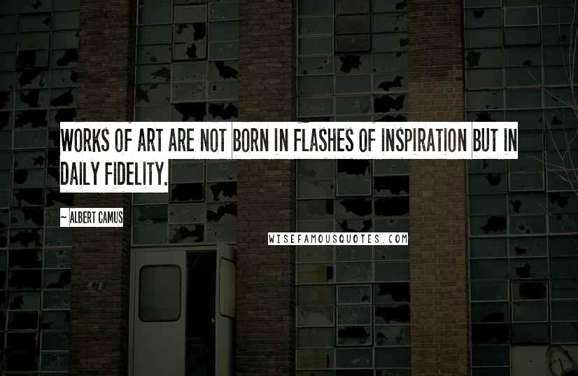 Albert Camus Quotes: Works of art are not born in flashes of inspiration but in daily fidelity.