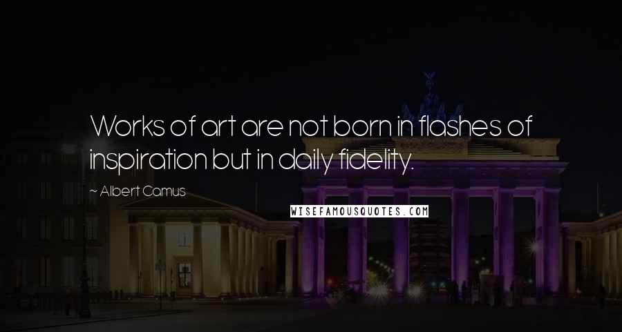 Albert Camus Quotes: Works of art are not born in flashes of inspiration but in daily fidelity.