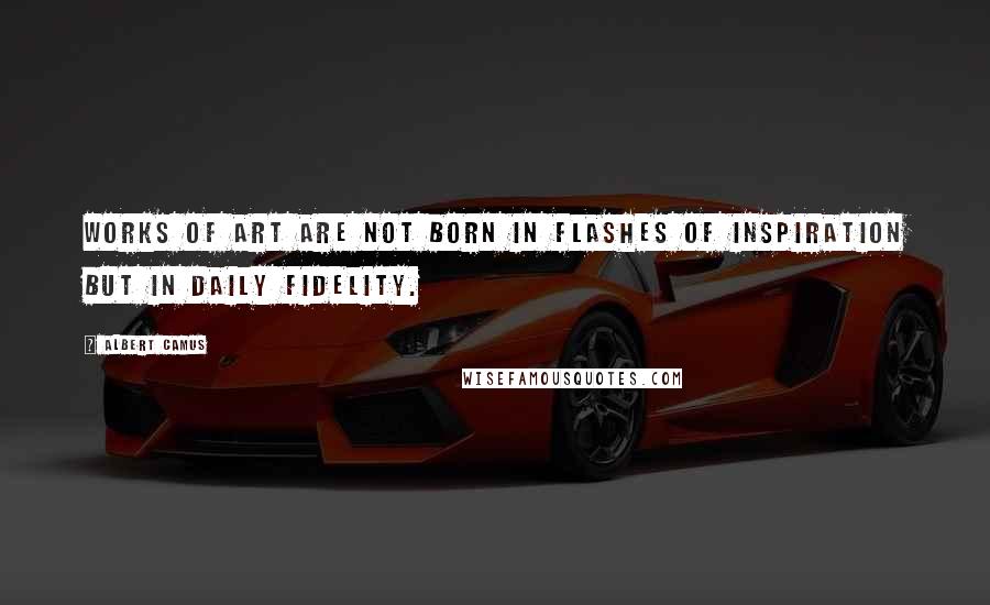 Albert Camus Quotes: Works of art are not born in flashes of inspiration but in daily fidelity.