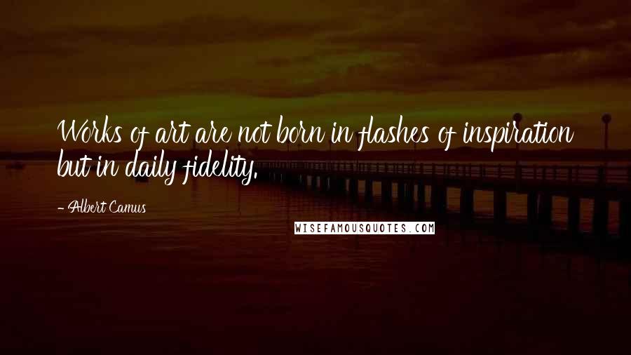 Albert Camus Quotes: Works of art are not born in flashes of inspiration but in daily fidelity.