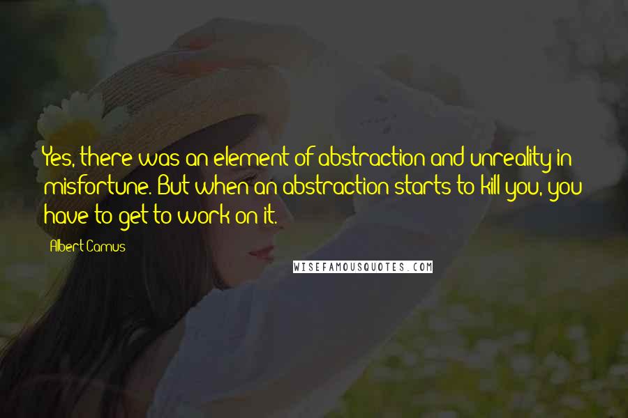 Albert Camus Quotes: Yes, there was an element of abstraction and unreality in misfortune. But when an abstraction starts to kill you, you have to get to work on it.