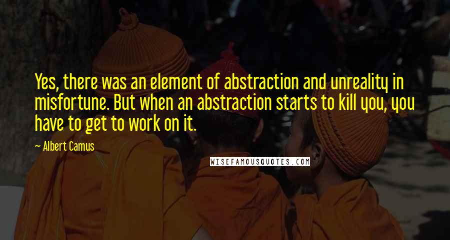 Albert Camus Quotes: Yes, there was an element of abstraction and unreality in misfortune. But when an abstraction starts to kill you, you have to get to work on it.