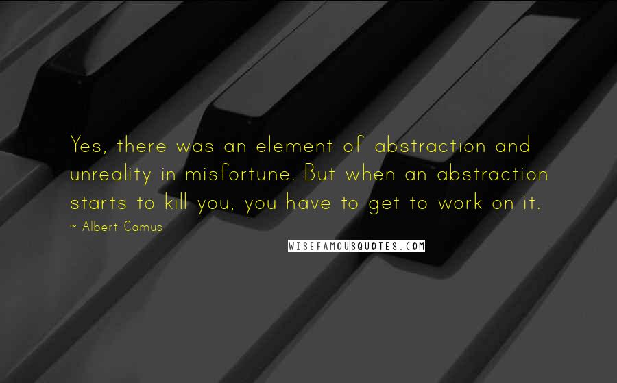 Albert Camus Quotes: Yes, there was an element of abstraction and unreality in misfortune. But when an abstraction starts to kill you, you have to get to work on it.