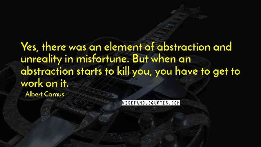 Albert Camus Quotes: Yes, there was an element of abstraction and unreality in misfortune. But when an abstraction starts to kill you, you have to get to work on it.