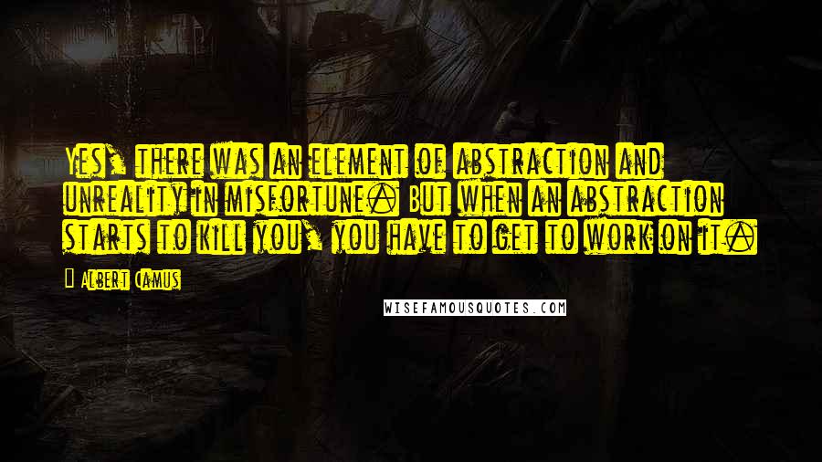 Albert Camus Quotes: Yes, there was an element of abstraction and unreality in misfortune. But when an abstraction starts to kill you, you have to get to work on it.