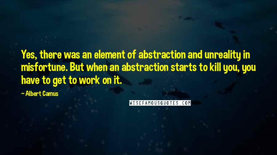 Albert Camus Quotes: Yes, there was an element of abstraction and unreality in misfortune. But when an abstraction starts to kill you, you have to get to work on it.