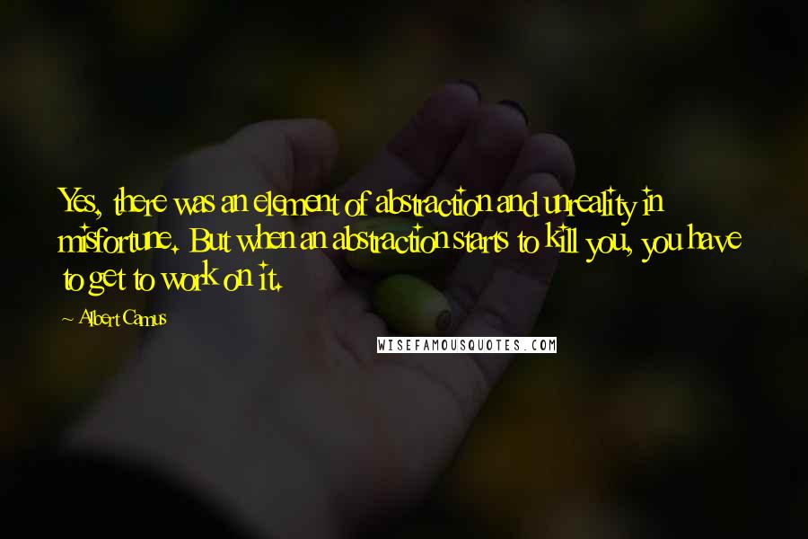 Albert Camus Quotes: Yes, there was an element of abstraction and unreality in misfortune. But when an abstraction starts to kill you, you have to get to work on it.