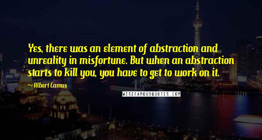 Albert Camus Quotes: Yes, there was an element of abstraction and unreality in misfortune. But when an abstraction starts to kill you, you have to get to work on it.