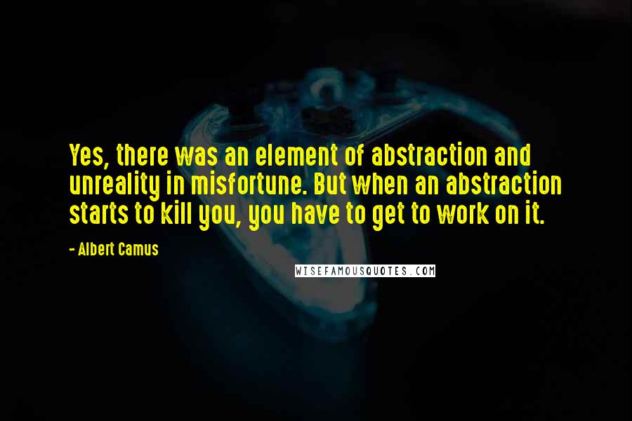 Albert Camus Quotes: Yes, there was an element of abstraction and unreality in misfortune. But when an abstraction starts to kill you, you have to get to work on it.