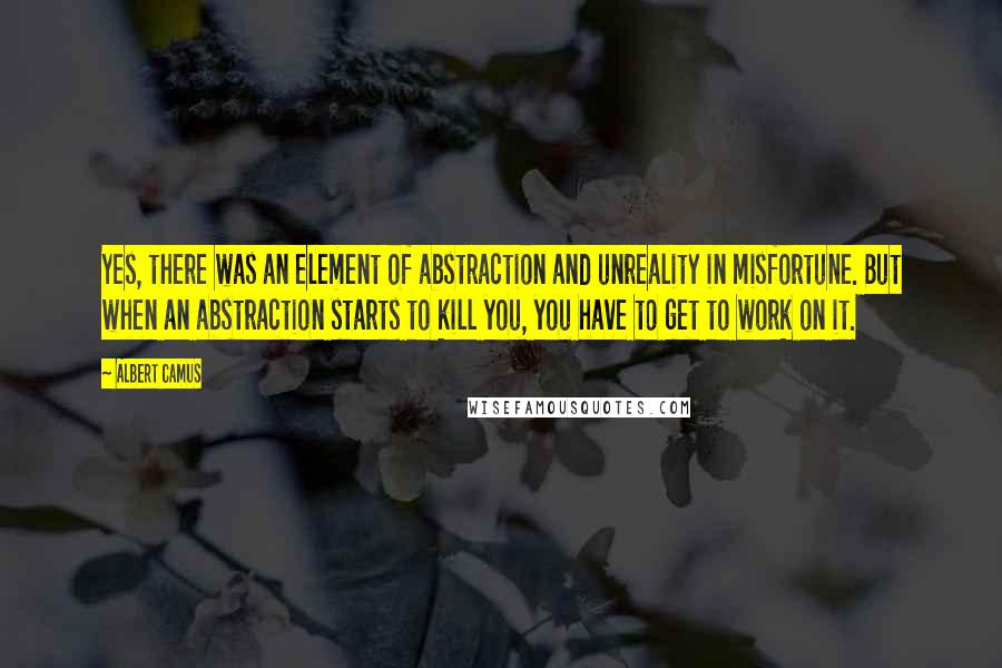 Albert Camus Quotes: Yes, there was an element of abstraction and unreality in misfortune. But when an abstraction starts to kill you, you have to get to work on it.