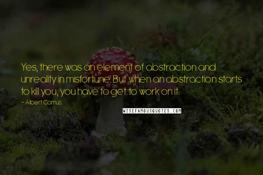 Albert Camus Quotes: Yes, there was an element of abstraction and unreality in misfortune. But when an abstraction starts to kill you, you have to get to work on it.