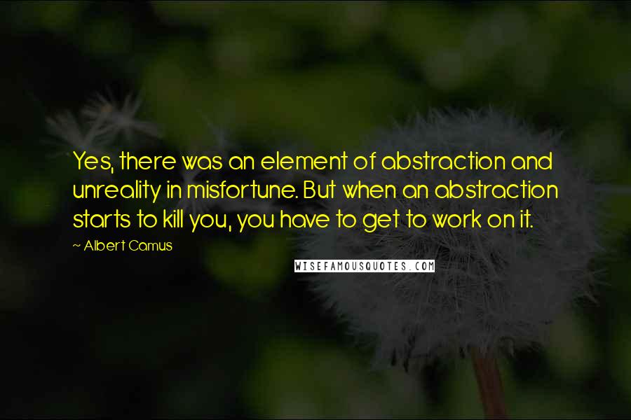 Albert Camus Quotes: Yes, there was an element of abstraction and unreality in misfortune. But when an abstraction starts to kill you, you have to get to work on it.