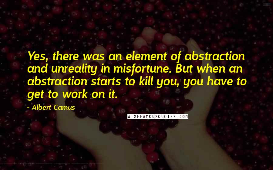 Albert Camus Quotes: Yes, there was an element of abstraction and unreality in misfortune. But when an abstraction starts to kill you, you have to get to work on it.