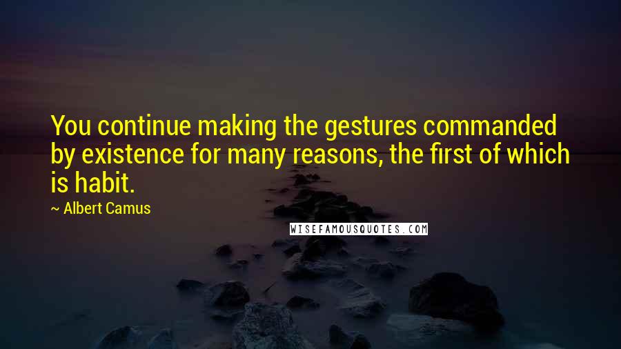 Albert Camus Quotes: You continue making the gestures commanded by existence for many reasons, the first of which is habit.