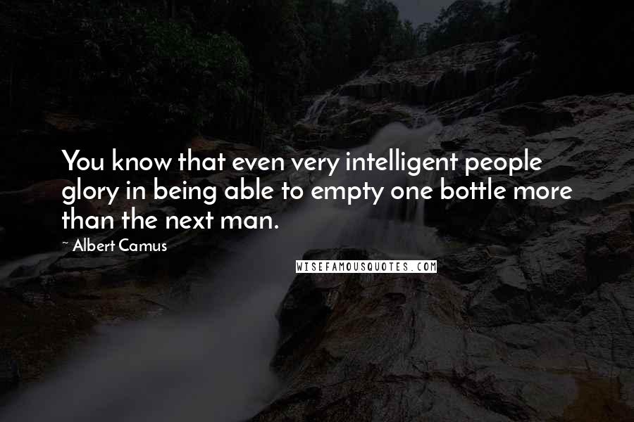 Albert Camus Quotes: You know that even very intelligent people glory in being able to empty one bottle more than the next man.