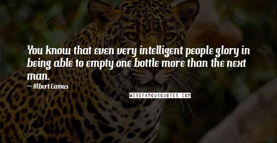 Albert Camus Quotes: You know that even very intelligent people glory in being able to empty one bottle more than the next man.