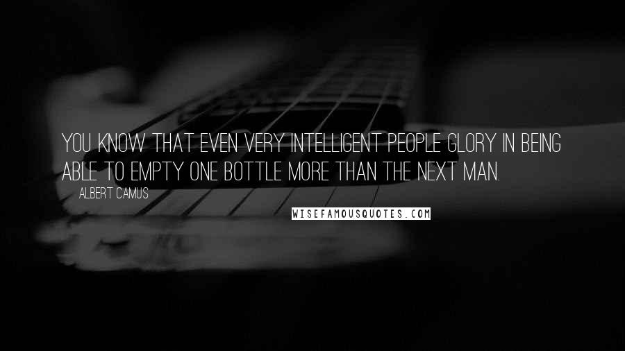 Albert Camus Quotes: You know that even very intelligent people glory in being able to empty one bottle more than the next man.