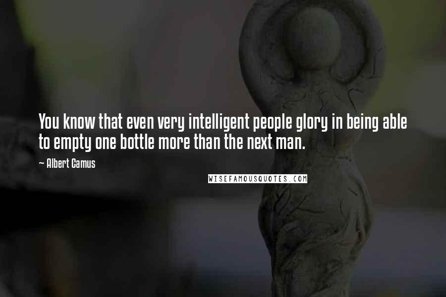 Albert Camus Quotes: You know that even very intelligent people glory in being able to empty one bottle more than the next man.